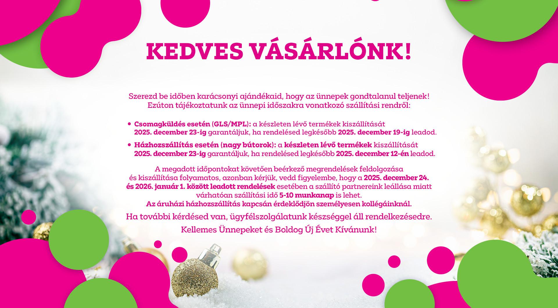 Szállítási információk: Csomagküldésnél (GLS / MPL) a december 19-ig leadott rendelések, bútor rendelés esetén a december 12-ig leadott rendelések kiszállítását vállaljuk december 23-ig. Ezt követően a rendelések feldolgozása és kiszállítása folyamatos.