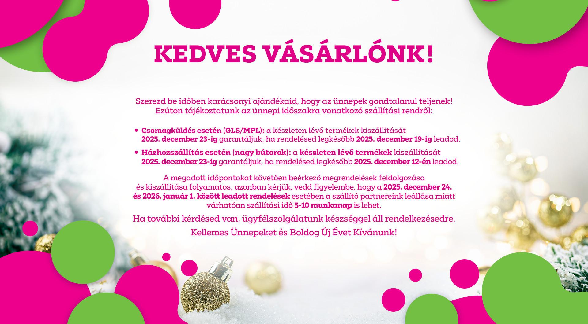 Szállítási információk: Csomagküldésnél (GLS / MPL) a december 19-ig leadott rendelések, bútor rendelés esetén a december 12-ig leadott rendelések kiszállítását vállaljuk december 23-ig. Ezt követően a rendelések feldolgozása és kiszállítása folyamatos.